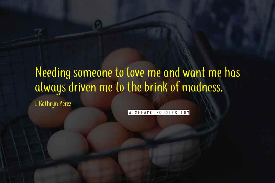 Kathryn Perez Quotes: Needing someone to love me and want me has always driven me to the brink of madness.
