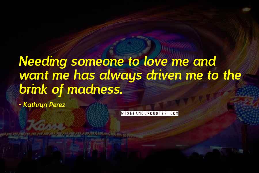 Kathryn Perez Quotes: Needing someone to love me and want me has always driven me to the brink of madness.