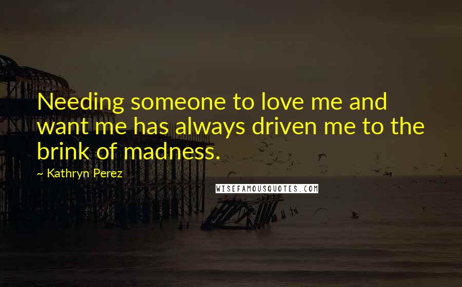 Kathryn Perez Quotes: Needing someone to love me and want me has always driven me to the brink of madness.