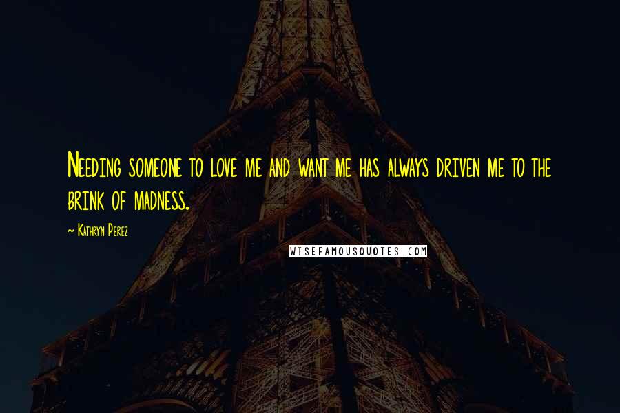 Kathryn Perez Quotes: Needing someone to love me and want me has always driven me to the brink of madness.