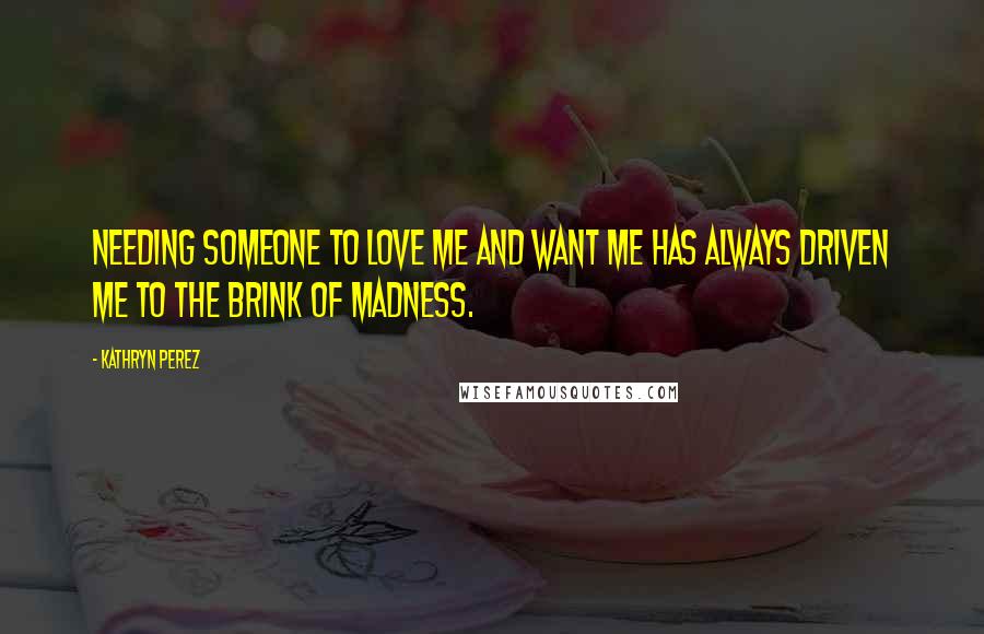 Kathryn Perez Quotes: Needing someone to love me and want me has always driven me to the brink of madness.