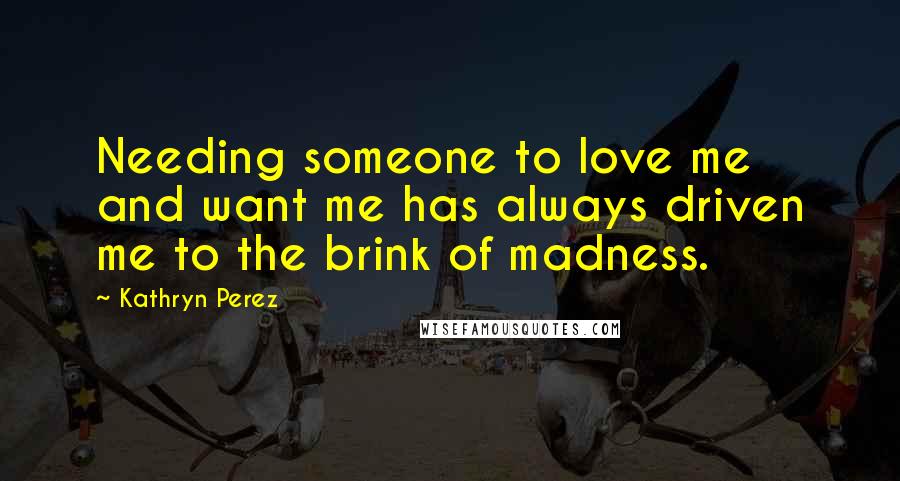 Kathryn Perez Quotes: Needing someone to love me and want me has always driven me to the brink of madness.