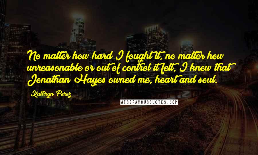 Kathryn Perez Quotes: No matter how hard I fought it, no matter how unreasonable or out of control it felt, I knew that Jonathan Hayes owned me, heart and soul.