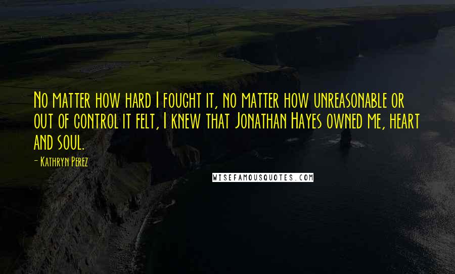 Kathryn Perez Quotes: No matter how hard I fought it, no matter how unreasonable or out of control it felt, I knew that Jonathan Hayes owned me, heart and soul.