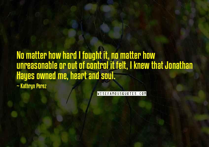 Kathryn Perez Quotes: No matter how hard I fought it, no matter how unreasonable or out of control it felt, I knew that Jonathan Hayes owned me, heart and soul.