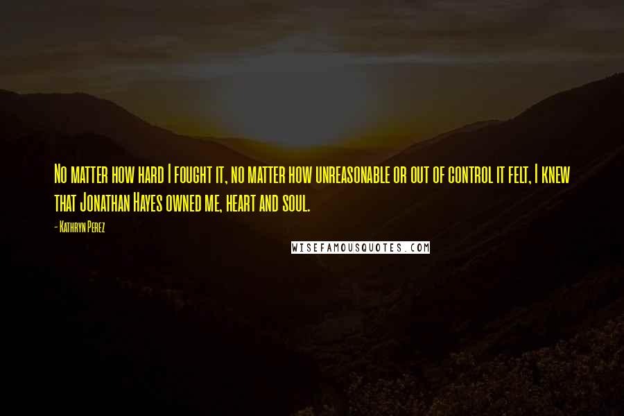 Kathryn Perez Quotes: No matter how hard I fought it, no matter how unreasonable or out of control it felt, I knew that Jonathan Hayes owned me, heart and soul.