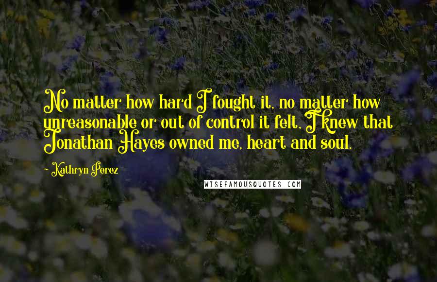 Kathryn Perez Quotes: No matter how hard I fought it, no matter how unreasonable or out of control it felt, I knew that Jonathan Hayes owned me, heart and soul.