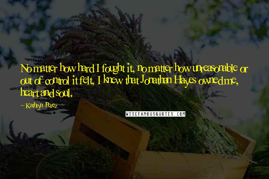 Kathryn Perez Quotes: No matter how hard I fought it, no matter how unreasonable or out of control it felt, I knew that Jonathan Hayes owned me, heart and soul.