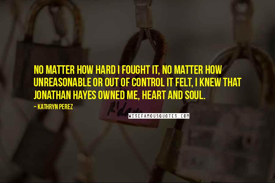 Kathryn Perez Quotes: No matter how hard I fought it, no matter how unreasonable or out of control it felt, I knew that Jonathan Hayes owned me, heart and soul.