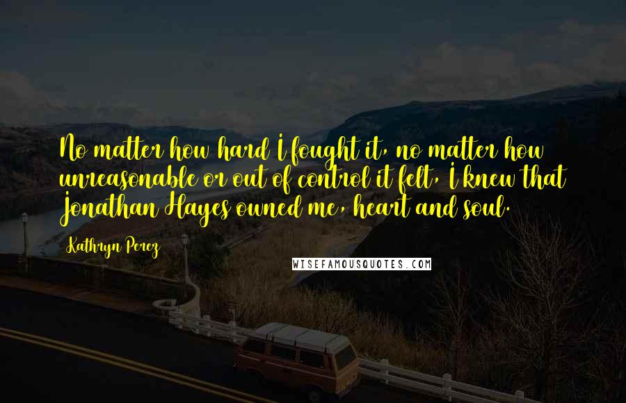 Kathryn Perez Quotes: No matter how hard I fought it, no matter how unreasonable or out of control it felt, I knew that Jonathan Hayes owned me, heart and soul.