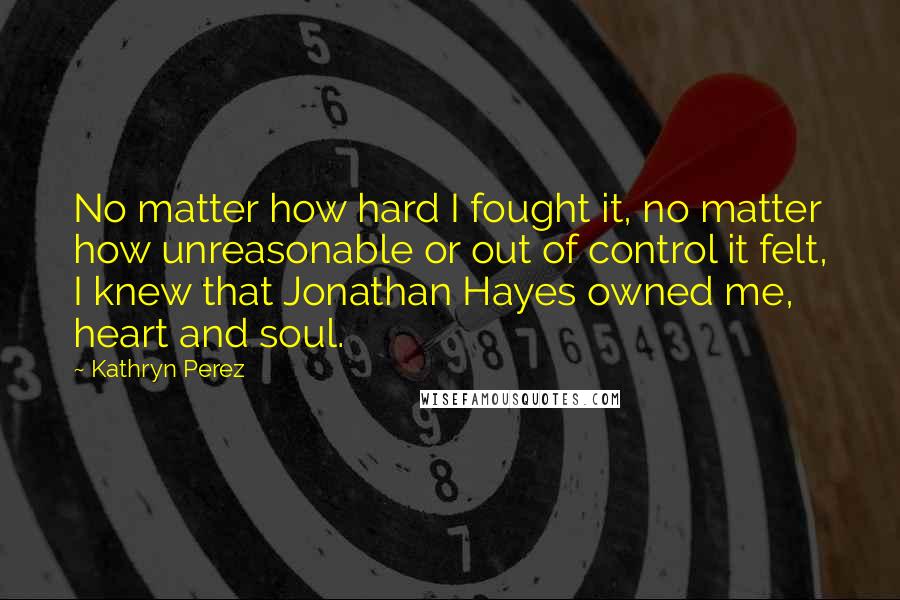 Kathryn Perez Quotes: No matter how hard I fought it, no matter how unreasonable or out of control it felt, I knew that Jonathan Hayes owned me, heart and soul.