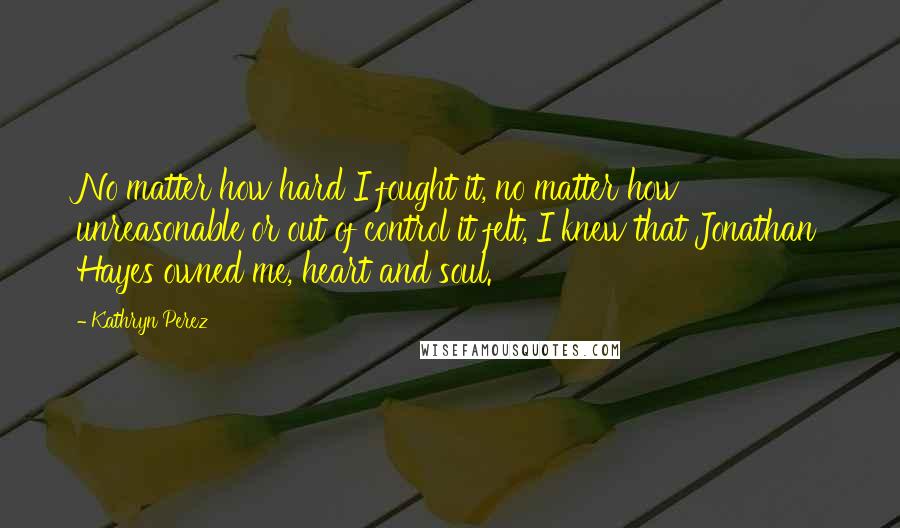 Kathryn Perez Quotes: No matter how hard I fought it, no matter how unreasonable or out of control it felt, I knew that Jonathan Hayes owned me, heart and soul.