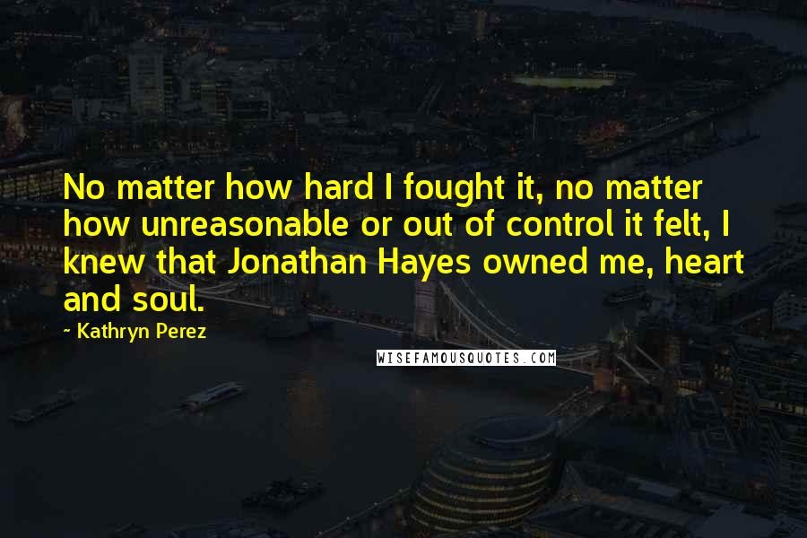 Kathryn Perez Quotes: No matter how hard I fought it, no matter how unreasonable or out of control it felt, I knew that Jonathan Hayes owned me, heart and soul.