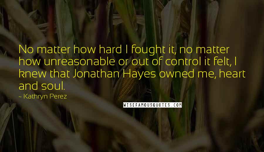 Kathryn Perez Quotes: No matter how hard I fought it, no matter how unreasonable or out of control it felt, I knew that Jonathan Hayes owned me, heart and soul.