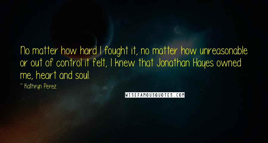 Kathryn Perez Quotes: No matter how hard I fought it, no matter how unreasonable or out of control it felt, I knew that Jonathan Hayes owned me, heart and soul.