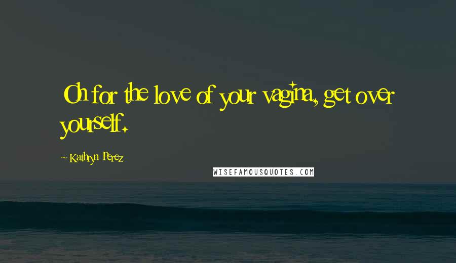 Kathryn Perez Quotes: Oh for the love of your vagina, get over yourself.