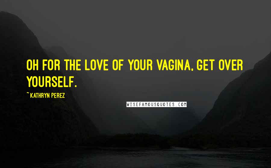 Kathryn Perez Quotes: Oh for the love of your vagina, get over yourself.