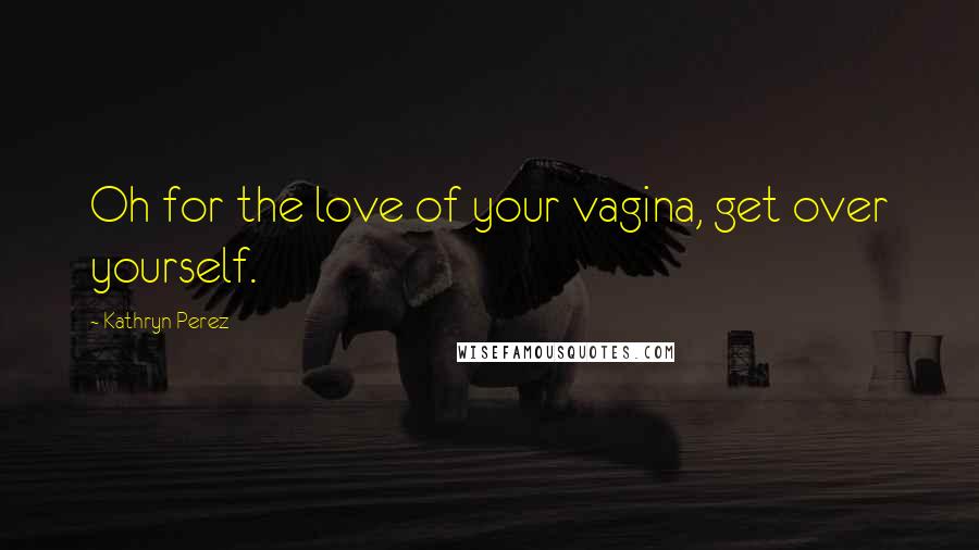 Kathryn Perez Quotes: Oh for the love of your vagina, get over yourself.