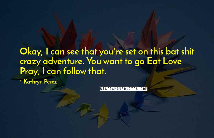 Kathryn Perez Quotes: Okay, I can see that you're set on this bat shit crazy adventure. You want to go Eat Love Pray, I can follow that.