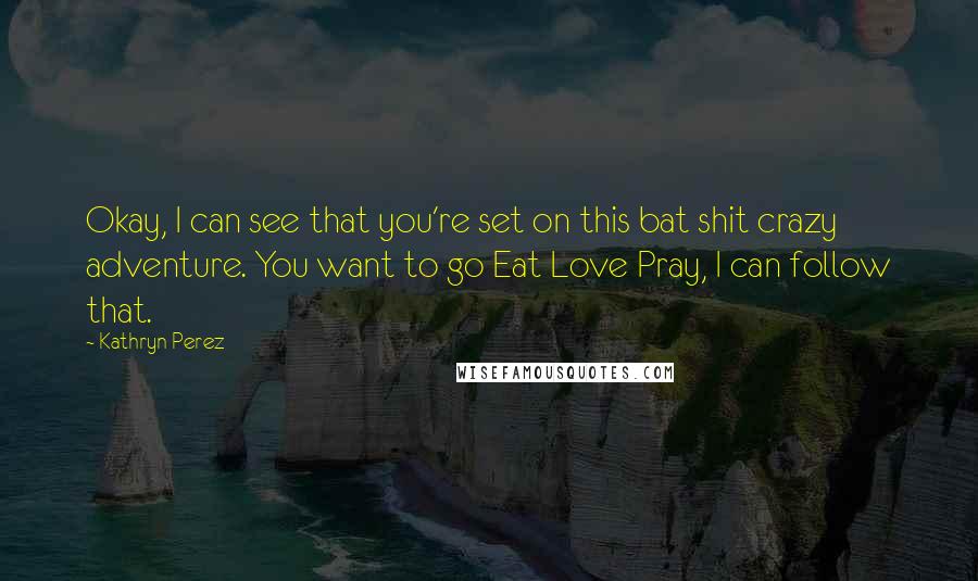 Kathryn Perez Quotes: Okay, I can see that you're set on this bat shit crazy adventure. You want to go Eat Love Pray, I can follow that.