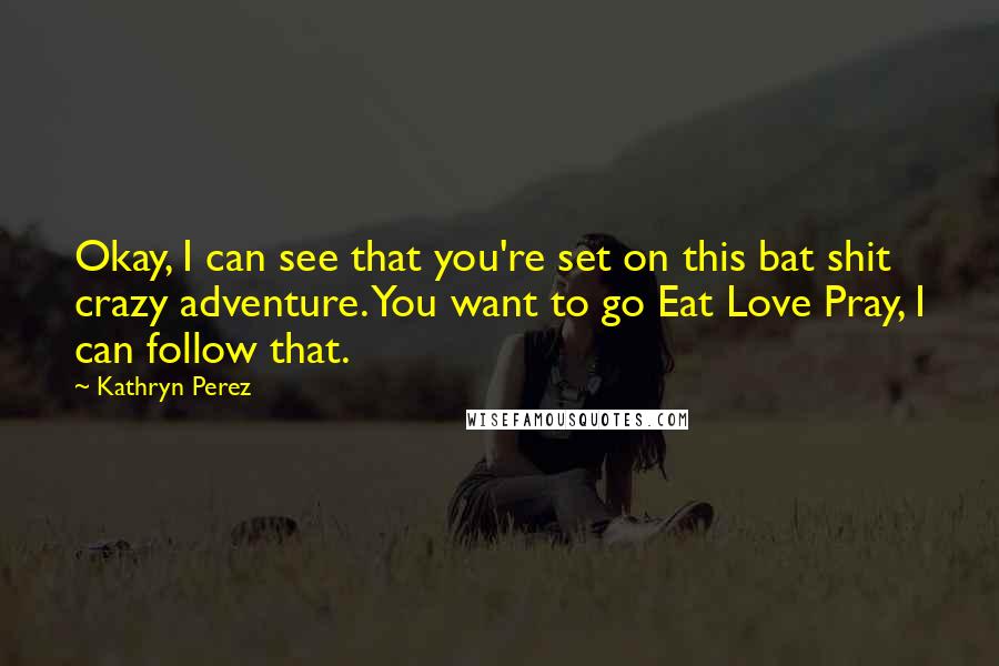 Kathryn Perez Quotes: Okay, I can see that you're set on this bat shit crazy adventure. You want to go Eat Love Pray, I can follow that.