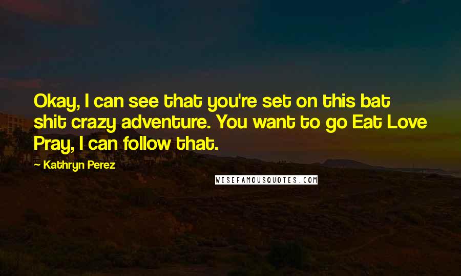 Kathryn Perez Quotes: Okay, I can see that you're set on this bat shit crazy adventure. You want to go Eat Love Pray, I can follow that.