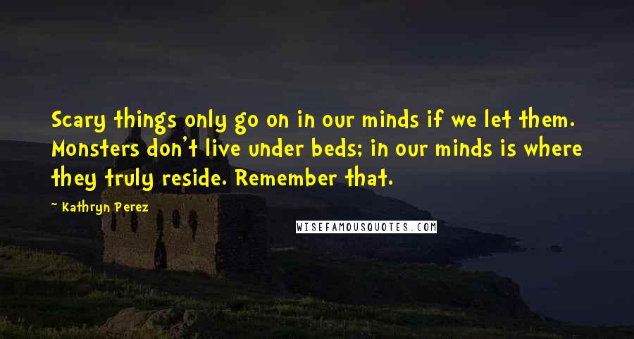 Kathryn Perez Quotes: Scary things only go on in our minds if we let them. Monsters don't live under beds; in our minds is where they truly reside. Remember that.