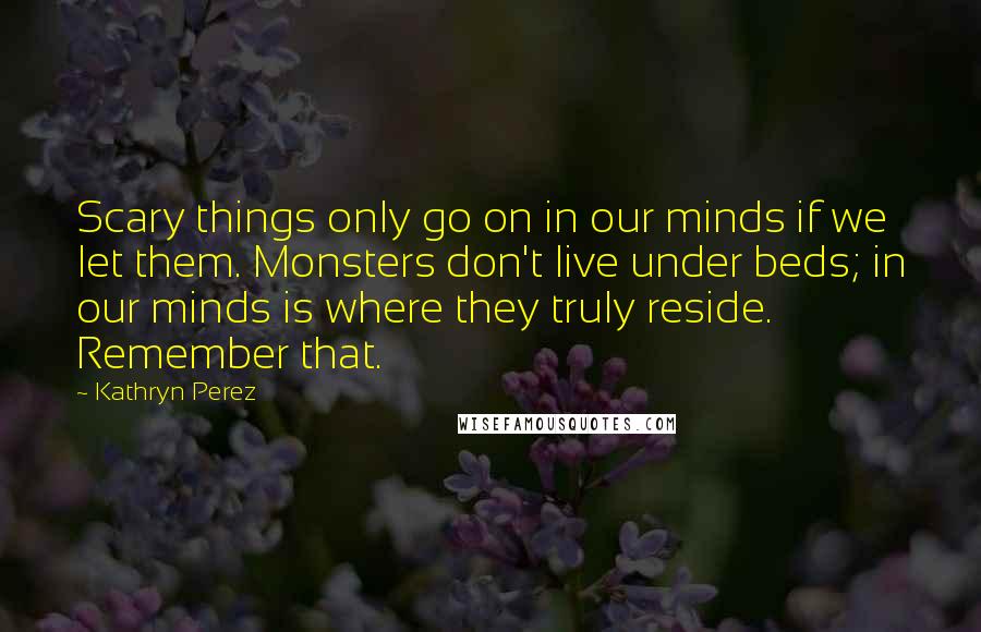 Kathryn Perez Quotes: Scary things only go on in our minds if we let them. Monsters don't live under beds; in our minds is where they truly reside. Remember that.