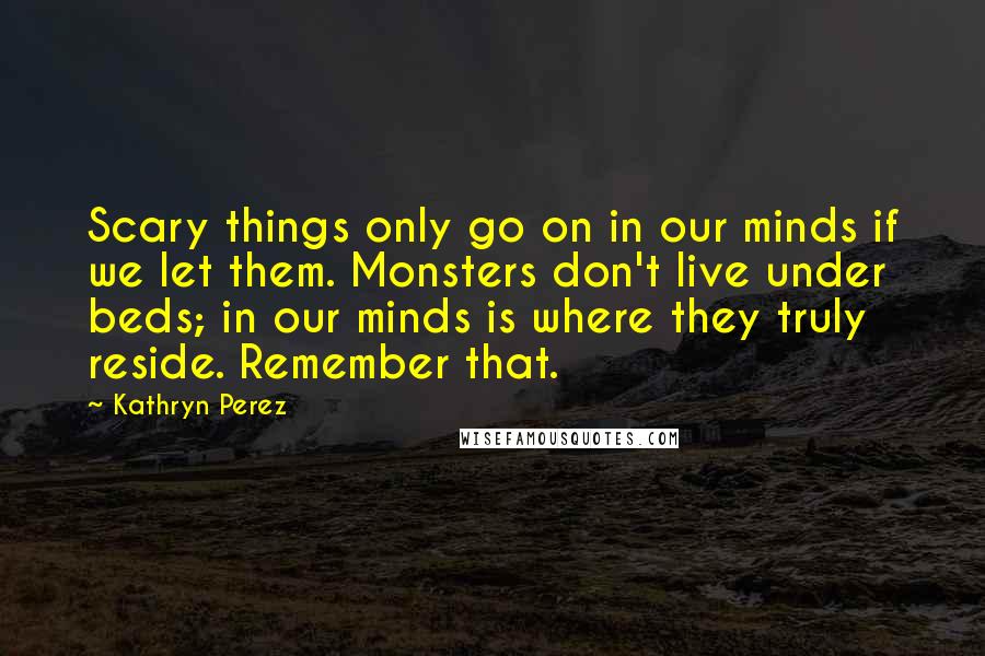 Kathryn Perez Quotes: Scary things only go on in our minds if we let them. Monsters don't live under beds; in our minds is where they truly reside. Remember that.