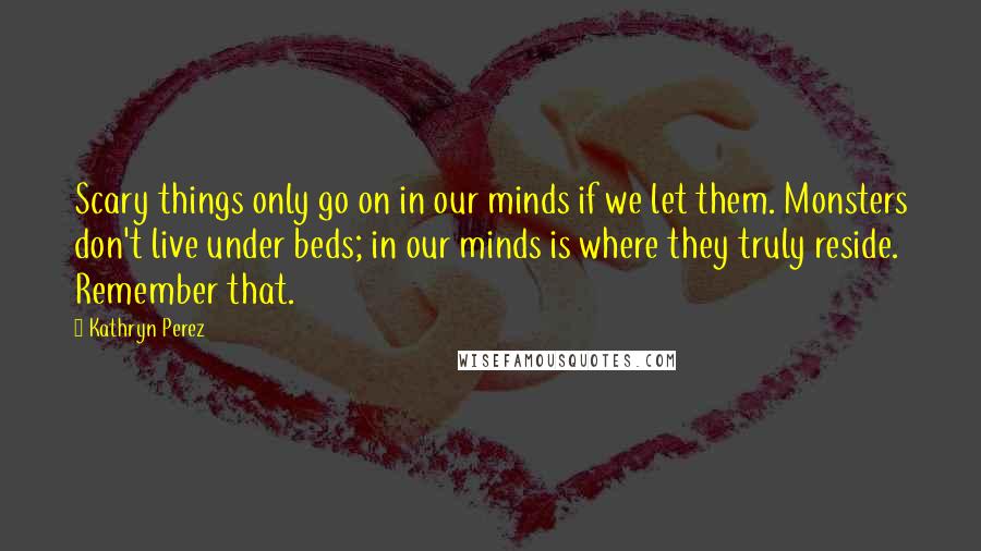 Kathryn Perez Quotes: Scary things only go on in our minds if we let them. Monsters don't live under beds; in our minds is where they truly reside. Remember that.