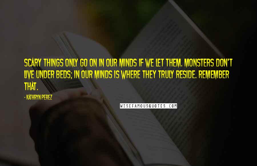 Kathryn Perez Quotes: Scary things only go on in our minds if we let them. Monsters don't live under beds; in our minds is where they truly reside. Remember that.