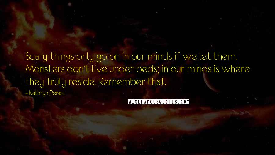 Kathryn Perez Quotes: Scary things only go on in our minds if we let them. Monsters don't live under beds; in our minds is where they truly reside. Remember that.