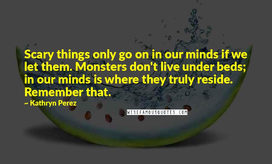 Kathryn Perez Quotes: Scary things only go on in our minds if we let them. Monsters don't live under beds; in our minds is where they truly reside. Remember that.