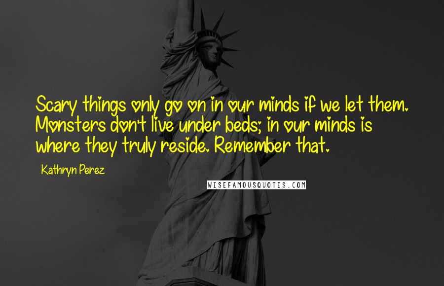 Kathryn Perez Quotes: Scary things only go on in our minds if we let them. Monsters don't live under beds; in our minds is where they truly reside. Remember that.