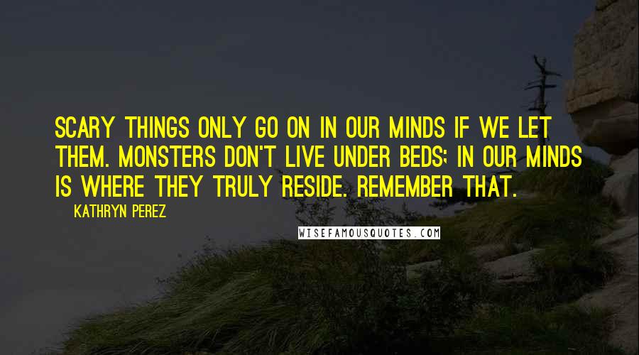 Kathryn Perez Quotes: Scary things only go on in our minds if we let them. Monsters don't live under beds; in our minds is where they truly reside. Remember that.