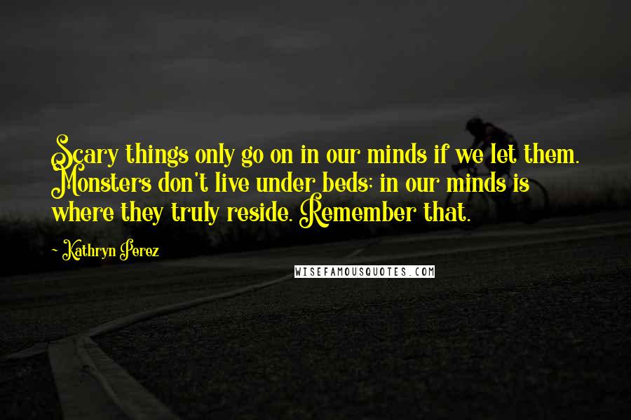 Kathryn Perez Quotes: Scary things only go on in our minds if we let them. Monsters don't live under beds; in our minds is where they truly reside. Remember that.