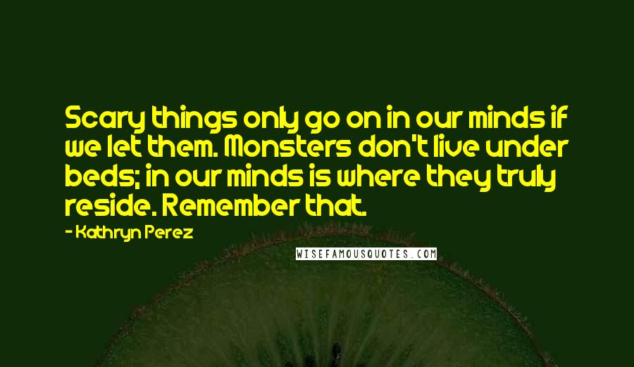 Kathryn Perez Quotes: Scary things only go on in our minds if we let them. Monsters don't live under beds; in our minds is where they truly reside. Remember that.