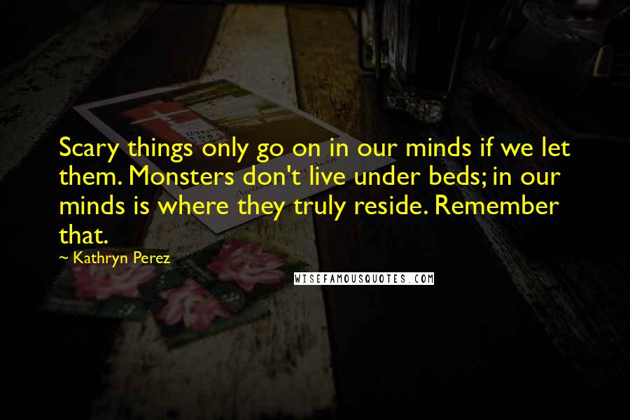 Kathryn Perez Quotes: Scary things only go on in our minds if we let them. Monsters don't live under beds; in our minds is where they truly reside. Remember that.