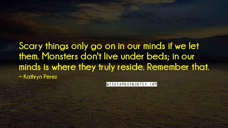 Kathryn Perez Quotes: Scary things only go on in our minds if we let them. Monsters don't live under beds; in our minds is where they truly reside. Remember that.