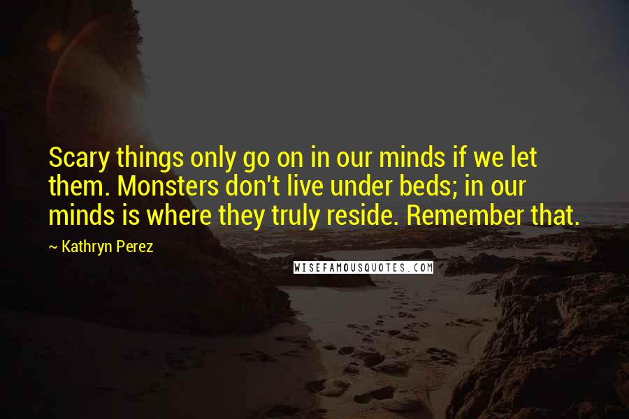 Kathryn Perez Quotes: Scary things only go on in our minds if we let them. Monsters don't live under beds; in our minds is where they truly reside. Remember that.