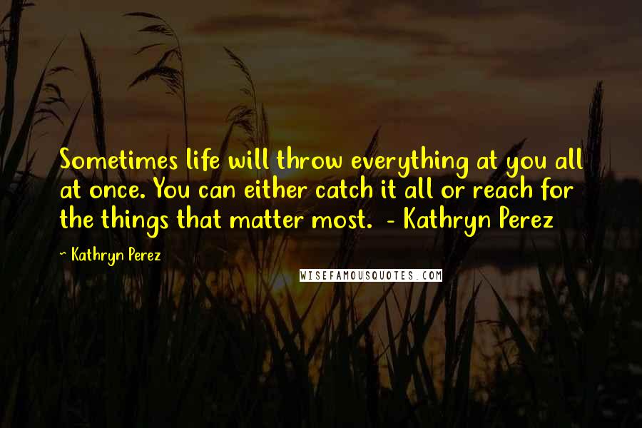 Kathryn Perez Quotes: Sometimes life will throw everything at you all at once. You can either catch it all or reach for the things that matter most. - Kathryn Perez
