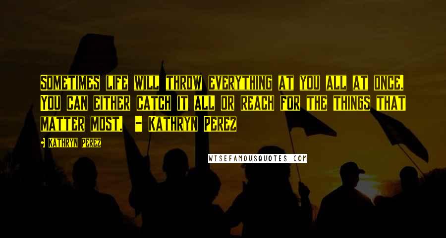 Kathryn Perez Quotes: Sometimes life will throw everything at you all at once. You can either catch it all or reach for the things that matter most.  - Kathryn Perez