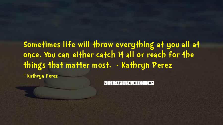 Kathryn Perez Quotes: Sometimes life will throw everything at you all at once. You can either catch it all or reach for the things that matter most.  - Kathryn Perez