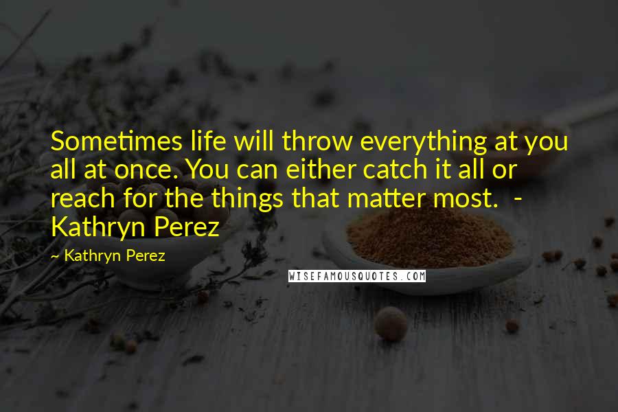 Kathryn Perez Quotes: Sometimes life will throw everything at you all at once. You can either catch it all or reach for the things that matter most.  - Kathryn Perez
