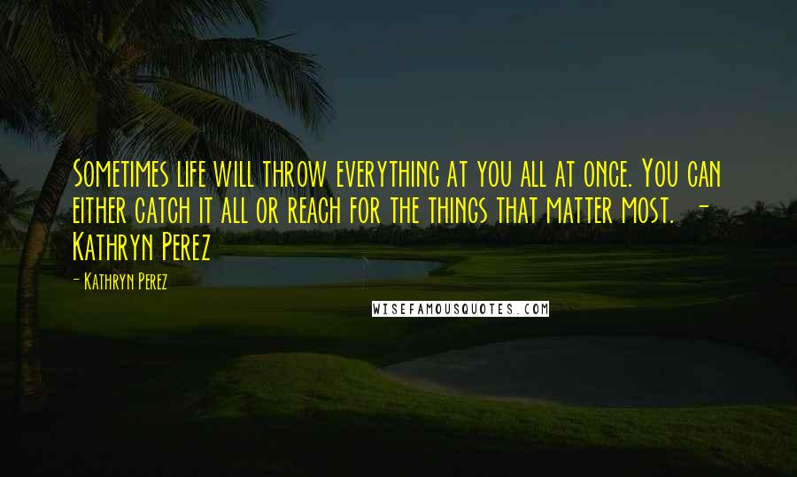 Kathryn Perez Quotes: Sometimes life will throw everything at you all at once. You can either catch it all or reach for the things that matter most.  - Kathryn Perez