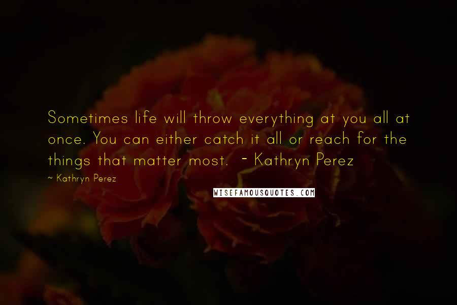 Kathryn Perez Quotes: Sometimes life will throw everything at you all at once. You can either catch it all or reach for the things that matter most. - Kathryn Perez