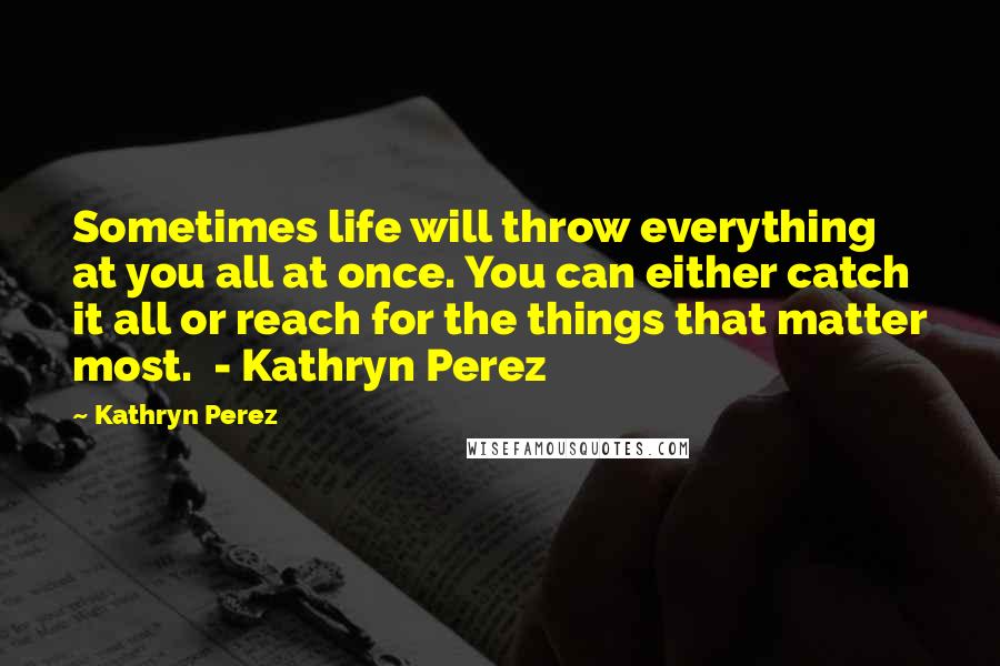 Kathryn Perez Quotes: Sometimes life will throw everything at you all at once. You can either catch it all or reach for the things that matter most. - Kathryn Perez