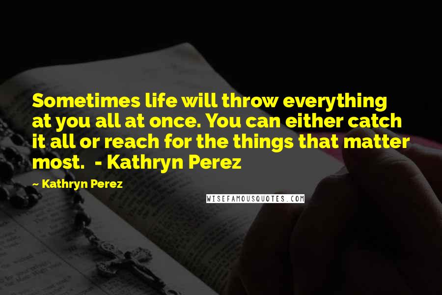 Kathryn Perez Quotes: Sometimes life will throw everything at you all at once. You can either catch it all or reach for the things that matter most.  - Kathryn Perez