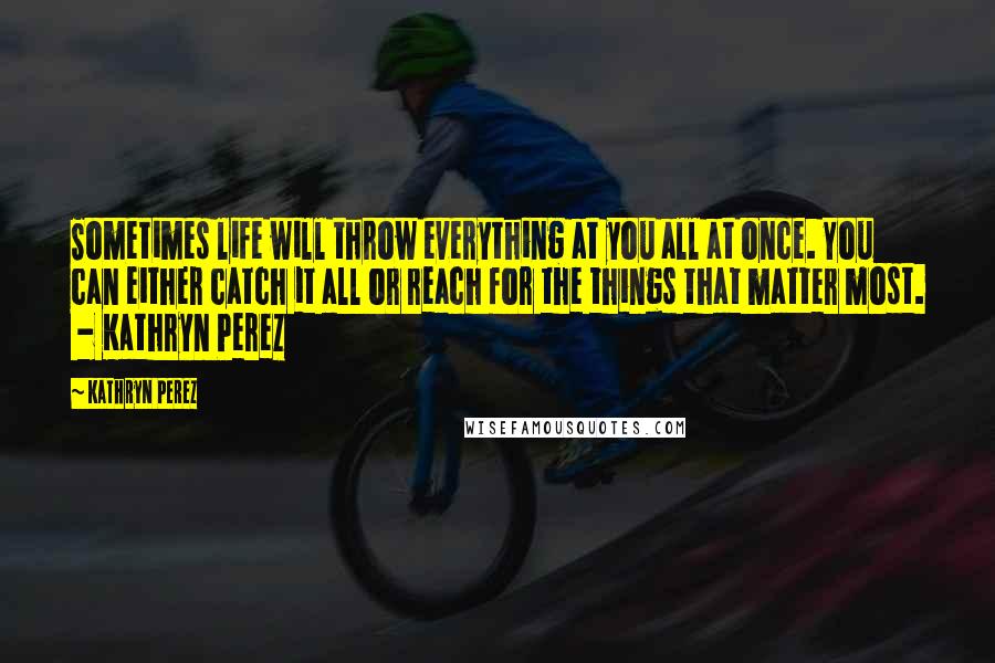 Kathryn Perez Quotes: Sometimes life will throw everything at you all at once. You can either catch it all or reach for the things that matter most.  - Kathryn Perez