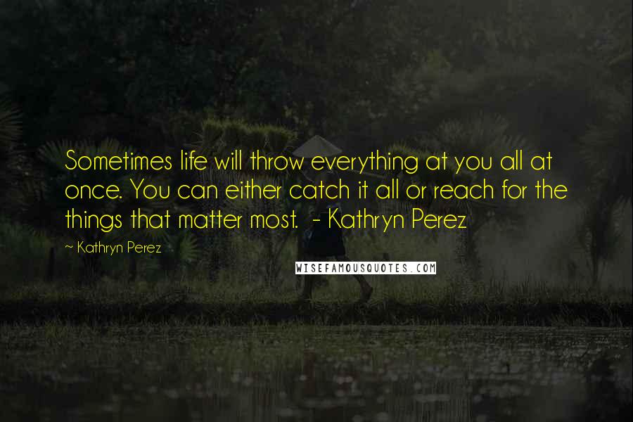 Kathryn Perez Quotes: Sometimes life will throw everything at you all at once. You can either catch it all or reach for the things that matter most. - Kathryn Perez
